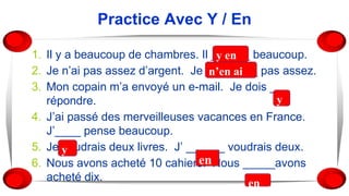 Practice Avec Y / En
1. Il y a beaucoup de chambres. Il ______ beaucoup.
2. Je n’ai pas assez d’argent. Je ________ pas assez.
3. Mon copain m’a envoyé un e-mail. Je dois ___
répondre.
4. J’ai passé des merveilleuses vacances en France.
J’____ pense beaucoup.
5. Je voudrais deux livres. J’ ______ voudrais deux.
6. Nous avons acheté 10 cahiers. Nous _____avons
acheté dix.
y en
an’en ai
y
en
en
y
 