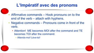 L’Impératif avec des pronoms
▪ Affirmative commands – Hook pronouns on to the
end of the verb – attach with hyphens.
▪ Negative commands – Pronouns come in front of the
verb.
• Attention! ME becomes MOI after the command and TE
becomes TOI after the command.
▪ Attends-moi! Lève-toi!
 