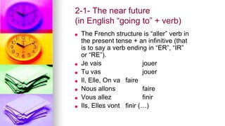 2-1- The near future
(in English “going to” + verb)
■ The French structure is “aller” verb in
the present tense + an infinitive (that
is to say a verb ending in “ER”, “IR”
or “RE”).
■ Je vais jouer
■ Tu vas jouer
■ Il, Elle, On va faire
■ Nous allons faire
■ Vous allez finir
■ Ils, Elles vont finir (…)
 