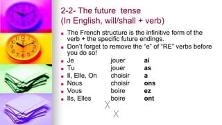 2-2- The future tense
(In English, will/shall + verb)
■ The French structure is the infinitive form of the
verb + the specific future endings.
■ Don’t forget to remove the “e” of “RE” verbs before
you do so!
■ Je jouer ai
■ Tu jouer as
■ Il, Elle, On choisir a
■ Nous choisir ons
■ Vous boire ez
■ Ils, Elles boire ont
 