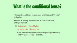 •The conditional tense corresponds with the use of “would”
in English
•Instead of putting an extra word in front of the verb,
endings are used
•EG Je jouerais = I would play
•Je mangerais = I would eat
•This is usually used in sentences beginning with SI (if)
– If I were rich, I would be happy
 