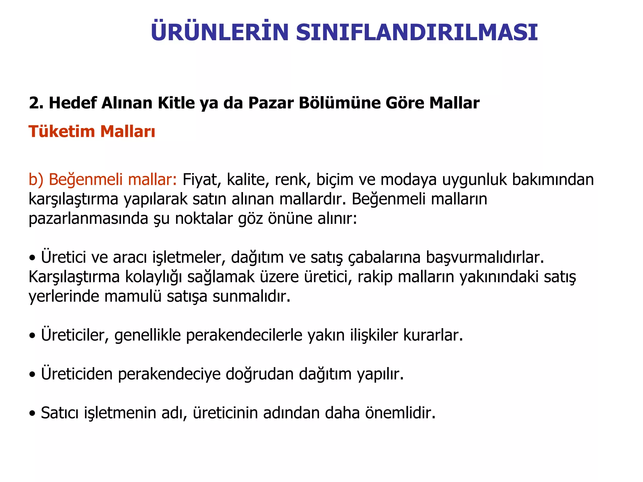 ÜRÜNLERİN SINIFLANDIRILMASI


2. Hedef Alınan Kitle ya da Pazar Bölümüne Göre Mallar
Tüketim Malları

b) Beğenmeli mallar: Fiyat, kalite, renk, biçim ve modaya uygunluk bakımından
karşılaştırma yapılarak satın alınan mallardır. Beğenmeli malların
pazarlanmasında şu noktalar göz önüne alınır:

• Üretici ve aracı işletmeler, dağıtım ve satış çabalarına başvurmalıdırlar.
Karşılaştırma kolaylığı sağlamak üzere üretici, rakip malların yakınındaki satış
yerlerinde mamulü satışa sunmalıdır.

• Üreticiler, genellikle perakendecilerle yakın ilişkiler kurarlar.

• Üreticiden perakendeciye doğrudan dağıtım yapılır.

• Satıcı işletmenin adı, üreticinin adından daha önemlidir.
 