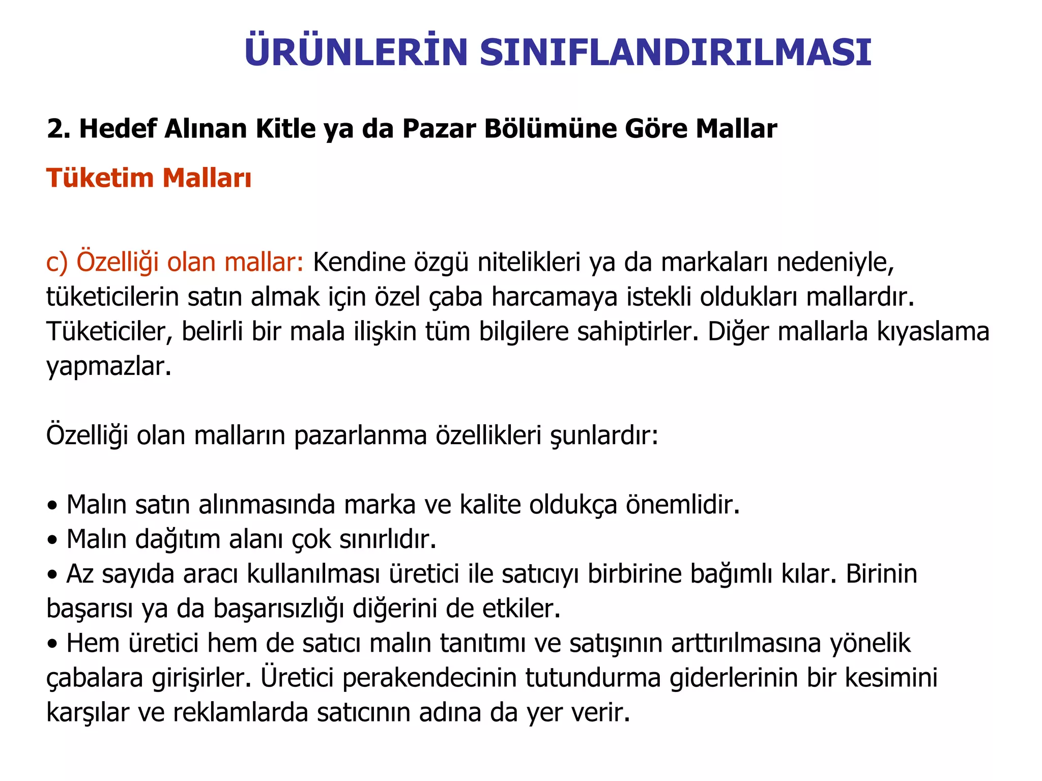 ÜRÜNLERİN SINIFLANDIRILMASI
2. Hedef Alınan Kitle ya da Pazar Bölümüne Göre Mallar
Tüketim Malları


c) Özelliği olan mallar: Kendine özgü nitelikleri ya da markaları nedeniyle,
tüketicilerin satın almak için özel çaba harcamaya istekli oldukları mallardır.
Tüketiciler, belirli bir mala ilişkin tüm bilgilere sahiptirler. Diğer mallarla kıyaslama
yapmazlar.

Özelliği olan malların pazarlanma özellikleri şunlardır:

• Malın satın alınmasında marka ve kalite oldukça önemlidir.
• Malın dağıtım alanı çok sınırlıdır.
• Az sayıda aracı kullanılması üretici ile satıcıyı birbirine bağımlı kılar. Birinin
başarısı ya da başarısızlığı diğerini de etkiler.
• Hem üretici hem de satıcı malın tanıtımı ve satışının arttırılmasına yönelik
çabalara girişirler. Üretici perakendecinin tutundurma giderlerinin bir kesimini
karşılar ve reklamlarda satıcının adına da yer verir.
 