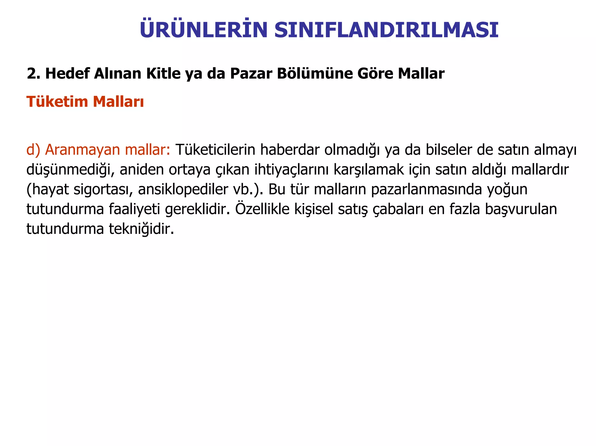 ÜRÜNLERİN SINIFLANDIRILMASI
2. Hedef Alınan Kitle ya da Pazar Bölümüne Göre Mallar
Tüketim Malları


d) Aranmayan mallar: Tüketicilerin haberdar olmadığı ya da bilseler de satın almayı
düşünmediği, aniden ortaya çıkan ihtiyaçlarını karşılamak için satın aldığı mallardır
(hayat sigortası, ansiklopediler vb.). Bu tür malların pazarlanmasında yoğun
tutundurma faaliyeti gereklidir. Özellikle kişisel satış çabaları en fazla başvurulan
tutundurma tekniğidir.
 