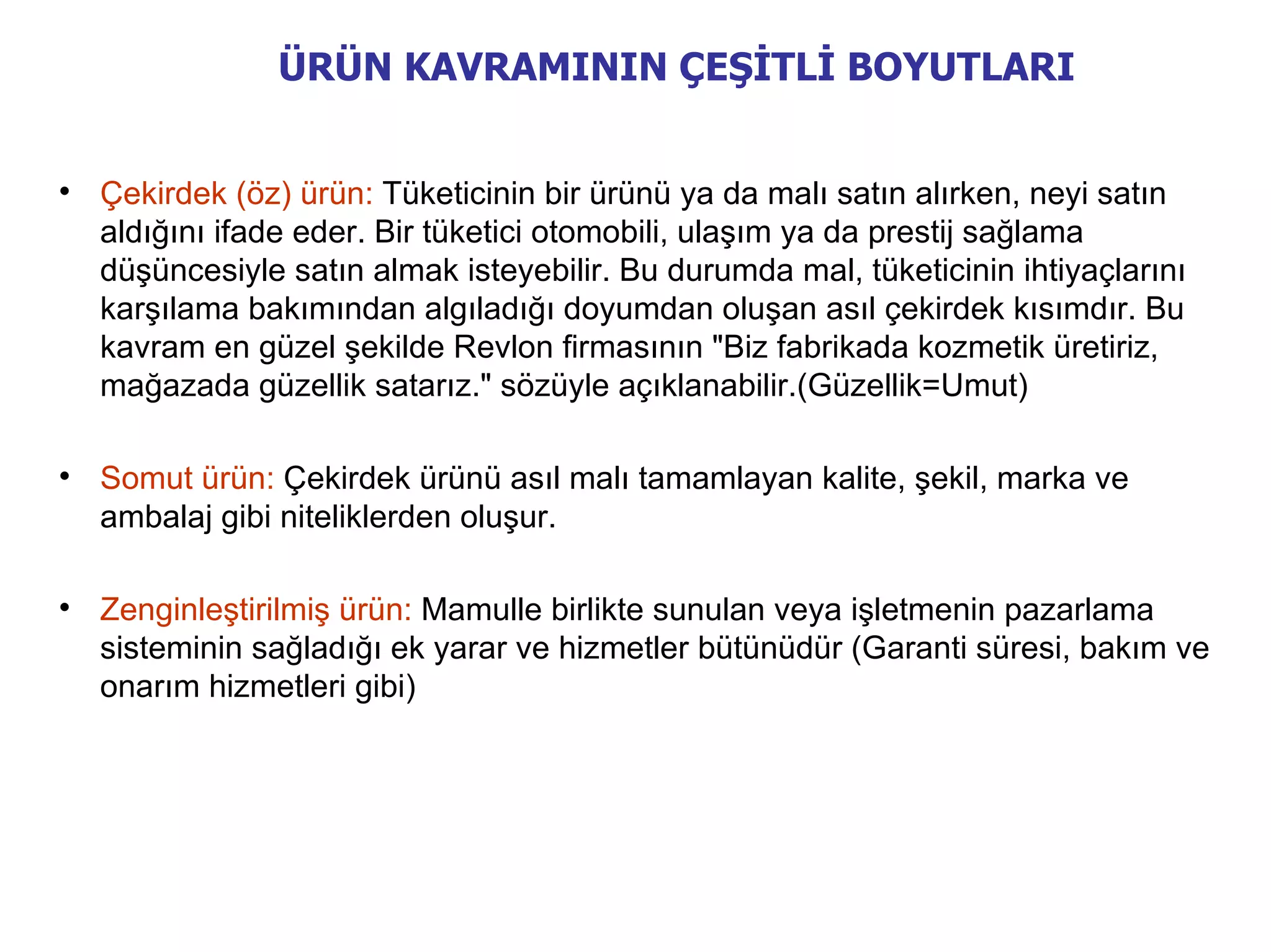 ÜRÜN KAVRAMININ ÇEŞİTLİ BOYUTLARI



    Çekirdek (öz) ürün: Tüketicinin bir ürünü ya da malı satın alırken, neyi satın
    aldığını ifade eder. Bir tüketici otomobili, ulaşım ya da prestij sağlama
    düşüncesiyle satın almak isteyebilir. Bu durumda mal, tüketicinin ihtiyaçlarını
    karşılama bakımından algıladığı doyumdan oluşan asıl çekirdek kısımdır. Bu
    kavram en güzel şekilde Revlon firmasının "Biz fabrikada kozmetik üretiriz,
    mağazada güzellik satarız." sözüyle açıklanabilir.(Güzellik=Umut)


    Somut ürün: Çekirdek ürünü asıl malı tamamlayan kalite, şekil, marka ve
    ambalaj gibi niteliklerden oluşur.


    Zenginleştirilmiş ürün: Mamulle birlikte sunulan veya işletmenin pazarlama
    sisteminin sağladığı ek yarar ve hizmetler bütünüdür (Garanti süresi, bakım ve
    onarım hizmetleri gibi)
 