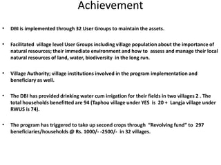 Achievement
•   DBI is implemented through 32 User Groups to maintain the assets.

•   Facilitated village level User Groups including village population about the importance of
    natural resources; their immediate environment and how to assess and manage their local
    natural resources of land, water, biodiversity in the long run.

•   Village Authority; village institutions involved in the program implementation and
    beneficiary as well.

•   The DBI has provided drinking water cum irrigation for their fields in two villages 2 . The
    total households benefitted are 94 (Taphou village under YES is 20 + Langja village under
    RWUS is 74).

•   The program has triggered to take up second crops through “Revolving fund” to 297
    beneficiaries/households @ Rs. 1000/- -2500/- in 32 villages.
 