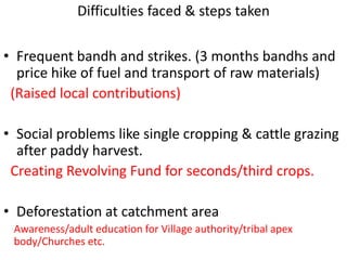 Difficulties faced & steps taken

• Frequent bandh and strikes. (3 months bandhs and
  price hike of fuel and transport of raw materials)
 (Raised local contributions)

• Social problems like single cropping & cattle grazing
  after paddy harvest.
 Creating Revolving Fund for seconds/third crops.

• Deforestation at catchment area
 Awareness/adult education for Village authority/tribal apex
 body/Churches etc.
 