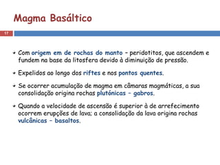 Magma Basáltico
17




     Com origem em de rochas do manto – peridotitos, que ascendem e
     fundem na base da litosfera devido à diminuição de pressão.

     Expelidos ao longo dos riftes e nos pontos quentes.

     Se ocorrer acumulação de magma em câmaras magmáticas, a sua
     consolidação origina rochas plutónicas – gabros.

     Quando a velocidade de ascensão é superior à de arrefecimento
     ocorrem erupções de lava; a consolidação da lava origina rochas
     vulcânicas – basaltos.
 