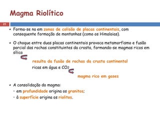 Magma Riolítico
21

     Forma-se na em zonas de colisão de placas continentais, com
     consequente formação de montanhas (como os Himalaias).

     O choque entre duas placas continentais provoca metamorfismo e fusão
     parcial das rochas constituintes da crosta, formando-se magmas ricos em
     sílica

                resulta da fusão de rochas da crusta continental
                ricas em água e CO2

                                           magma rico em gases

     A consolidação do magma:
     • em profundidade origina os granitos;
     • à superfície origina os riolitos.
 