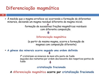 Diferenciação magmática
26

     À medida que o magma arrefece vai ocorrendo a formação de diferentes
     minerais, deixando um magma residual diferente do magma inicial.
                   formação de sucessivas frações magmáticas residuais
                               com diferente composição.


                              Diferenciação magmática
                      (a partir do mesmo magma, ocorre a formação de
                             magmas com composição diferente)

     A génese dos minerais ocorre segundo uma ordem definida

               1º cristalizam os minerais de mais alto ponto de fusão
               seguidos dos restantes por ordem decrescente dos respetivos pontos de
               fusão

                              cristalização fracionada
       A diferenciação magmática ocorre por cristalização fracionada
 
