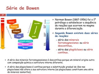 Série de Bowen
27


                                                    Norman Bowen (1887-1956) foi o 1º
                                                    petrólogo a estabelecer a sequência
                                                    de reações que ocorrem no magma
                                                    durante a diferenciação.
                                                    Segundo Bowen existem duas séries
                                                    de reações:
                                                      série dos minerais
                                                      ferromagnesianos ou série
                                                      descontínua,
                                                      série das plagióclases ou série
                                                      contínua.

     A série dos minerais ferromagnesianos é descontínua porque um mineral origina outro
     com composição química e estrutura interna diferente.
     A série das plagioclases é contínua porque a substituição gradual de iões nas
     plagioclases não altera a sua estrutura interna (as plagioclases constituem uma série
     de minerais isomorfos).
 
