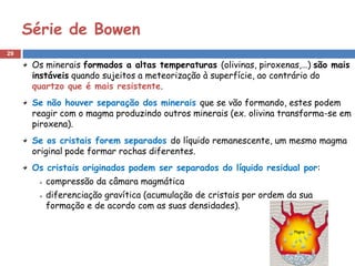 Série de Bowen
29

      Os minerais formados a altas temperaturas (olivinas, piroxenas,…) são mais
      instáveis quando sujeitos a meteorização à superfície, ao contrário do
      quartzo que é mais resistente.
      Se não houver separação dos minerais que se vão formando, estes podem
      reagir com o magma produzindo outros minerais (ex. olivina transforma-se em
      piroxena).
      Se os cristais forem separados do líquido remanescente, um mesmo magma
      original pode formar rochas diferentes.
      Os cristais originados podem ser separados do líquido residual por:
         compressão da câmara magmática
         diferenciação gravítica (acumulação de cristais por ordem da sua
         formação e de acordo com as suas densidades).
 