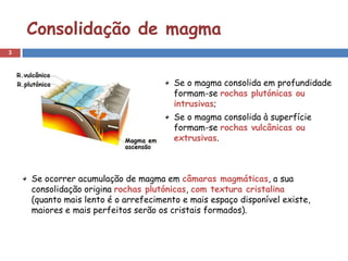 Consolidação de magma
3




                                       Se o magma consolida em profundidade
                                       formam-se rochas plutónicas ou
                                       intrusivas;
                                       Se o magma consolida à superfície
                                       formam-se rochas vulcânicas ou
                                       extrusivas.



    Se ocorrer acumulação de magma em câmaras magmáticas, a sua
    consolidação origina rochas plutónicas, com textura cristalina
    (quanto mais lento é o arrefecimento e mais espaço disponível existe,
    maiores e mais perfeitos serão os cristais formados).
 