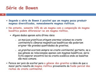 Série de Bowen
32


      Segundo a série de Bowen é possível que um magma possa produzir
      magmas diversificados, nomeadamente magmas riolíticos.
      No entanto, somente 10% de um magma com a composição do magma
      basáltico podem diferenciar-se em magma riolítico.
         Alguns dados apoiam esta última ideia:
              os maciços graníticos atingem enormes volumes na crosta
              continental e câmaras magmáticas basálticas não poderiam
              originar tão grandes quantidades de granitos;
              os granitos ocorrem sempre na crosta continental, portanto, se a
              sua génese se relacionasse apenas com magmas basálticos, seria
              lícito esperar encontrá-los na crosta oceânica onde os basaltos
              são mais comuns.
      Parece ser pois de aceitar para a génese dos granitos a ideia de que a
      maior parte resulta de magma riolítico proveniente da fusão parcial das
      rochas da crosta continental.
 
