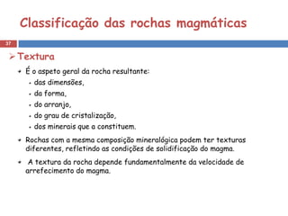 Classificação das rochas magmáticas
37


  Textura
     É o aspeto geral da rocha resultante:
       das dimensões,
       da forma,
       do arranjo,
       do grau de cristalização,
       dos minerais que a constituem.
     Rochas com a mesma composição mineralógica podem ter texturas
     diferentes, refletindo as condições de solidificação do magma.
      A textura da rocha depende fundamentalmente da velocidade de
     arrefecimento do magma.
 