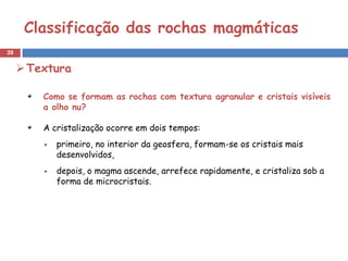 Classificação das rochas magmáticas
39


      Textura

         Como se formam as rochas com textura agranular e cristais visíveis
         a olho nu?

         A cristalização ocorre em dois tempos:
            primeiro, no interior da geosfera, formam-se os cristais mais
            desenvolvidos,
            depois, o magma ascende, arrefece rapidamente, e cristaliza sob a
            forma de microcristais.
 