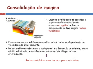Consolidação de magma
4


                                        Quando a velocidade de ascensão é
                                        superior à de arrefecimento
                                        ocorrem erupções de lava; a
                                        consolidação da lava origina rochas
                                        vulcânicas.



    Formam-se rochas vulcânicas com diferentes texturas, dependendo da
    velocidade de arrefecimento.
    Na ascensão o arrefecimento pode permitir a formação de cristais, mas a
    rápida velocidade de arrefecimento à superfície não permite a
    cristalização.

                   Rochas vulcânicas com textura pouco cristalina
 