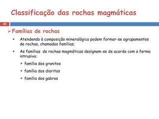 Classificação das rochas magmáticas
40


      Famílias de rochas
         Atendendo à composição mineralógica podem formar-se agrupamentos
         de rochas, chamados famílias;
         As famílias de rochas magmáticas designam-se de acordo com a forma
         intrusiva:
           família dos granitos
           família dos dioritos
           família dos gabros
 