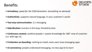 Benefits
• Immediacy: speed for the EOD Generation (everything on demand)
• Authenticity: supports natural language, in your customer’s words
• Two-way communication: 1:1 messaging
• Hybridization: humans in the loop, fronted by bots
• Continuous context: combine people + system knowledge for 360° view of customer
(i.e. with sign in)
• Frictionless on-boarding: nothing to install; most users have messaging apps
• UI consistency: people understand messaging; no new app UI to learn
 
