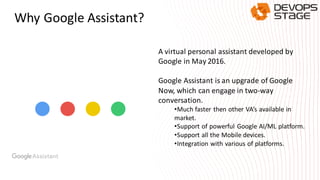 Why Google Assistant?
A virtual personal assistant developed by
Google in May 2016.
Google Assistant is an upgrade of Google
Now, which can engage in two-way
conversation.
•Much faster then other VA’s available in
market.
•Support of powerful Google AI/ML platform.
•Support all the Mobile devices.
•Integration with various of platforms.
 