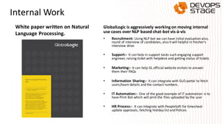 Internal Work
GlobalLogic is aggressively working on moving internal
use cases over NLP based chat-bot vis-à-vis
• Recruitment: Using NLP bot we can have initial evaluation also,
round of interview of candidates, also it will helpful in fresher's
interview drive
• Support:- It can help in support tasks such engaging support
engineer, raising ticket with helpdesk and getting status of tickets
• Marketing:- It can help GL official website visitors to answer
them their FAQs
• Information Sharing:- It can integrate with GLO portal to fetch
users/team details and the contact numbers.
• IT Automation:- One of the good example of IT automation is to
have Print Bot which will print the files uploaded by the user
• HR Process:- It can integrate with PeopleSoft for timesheet
update approvals, fetching Holiday list and Polices
White paper written on Natural
Language Processing.
 