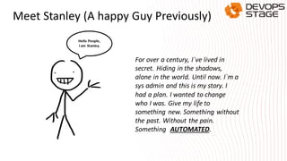 Meet Stanley (A happy Guy Previously)
For over a century, I`ve lived in
secret. Hiding in the shadows,
alone in the world. Until now. I`m a
sys admin and this is my story. I
had a plan. I wanted to change
who I was. Give my life to
something new. Something without
the past. Without the pain.
Something AUTOMATED.
Hello People,
I am Stanley.
 
