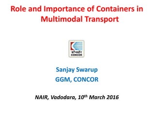 Role and Importance of Containers in
Multimodal Transport
Sanjay Swarup
GGM, CONCOR
NAIR, Vadodara, 10th March 2016
 