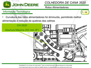 COLHEDORA DE CANA 3520
                                                                         Rolos Alimentadores
Informação Tecnológica                                                                                                                   7 - 16

•  Curvatura dos rolos alimentadores foi diminuída, permitindo melhor
alimentação e redução de quebras dos colmos
             CH-3520
    Abertura Máxima 203 mm (8”)




              TREINAMENTO Pó s-Vendas John Deere Brasil – Todos os direitos reservados. Material elaborado em Outubro/2008.
               A John Deere Brasil reserva-se ao direito de modificar atributos ou características de seus produtos sem pré vio aviso.
 