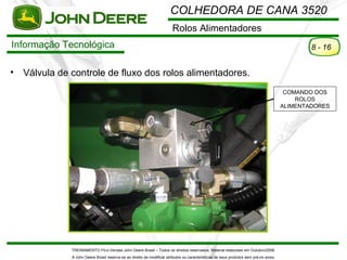 COLHEDORA DE CANA 3520
                                                                         Rolos Alimentadores
Informação Tecnológica                                                                                                                           8 - 16


•   Válvula de controle de fluxo dos rolos alimentadores.
                                                                                                                                          COMANDO DOS
                                                                                                                                             ROLOS
                                                                                                                                         ALIMENTADORES




               TREINAMENTO Pó s-Vendas John Deere Brasil – Todos os direitos reservados. Material elaborado em Outubro/2008.
               A John Deere Brasil reserva-se ao direito de modificar atributos ou características de seus produtos sem pré vio aviso.
 