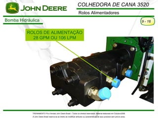 COLHEDORA DE CANA 3520
                                                                      Rolos Alimentadores
Bomba Hidráulica                                                                                                                      9 - 16


          ROLOS DE ALIMENTAÇÃO
            28 GPM OU 106 LPM




            TREINAMENTO Pó s-Vendas John Deere Brasil – Todos os direitos reservados. Material elaborado em Outubro/2008.
            A John Deere Brasil reserva-se ao direito de modificar atributos ou características de seus produtos sem pré vio aviso.
 