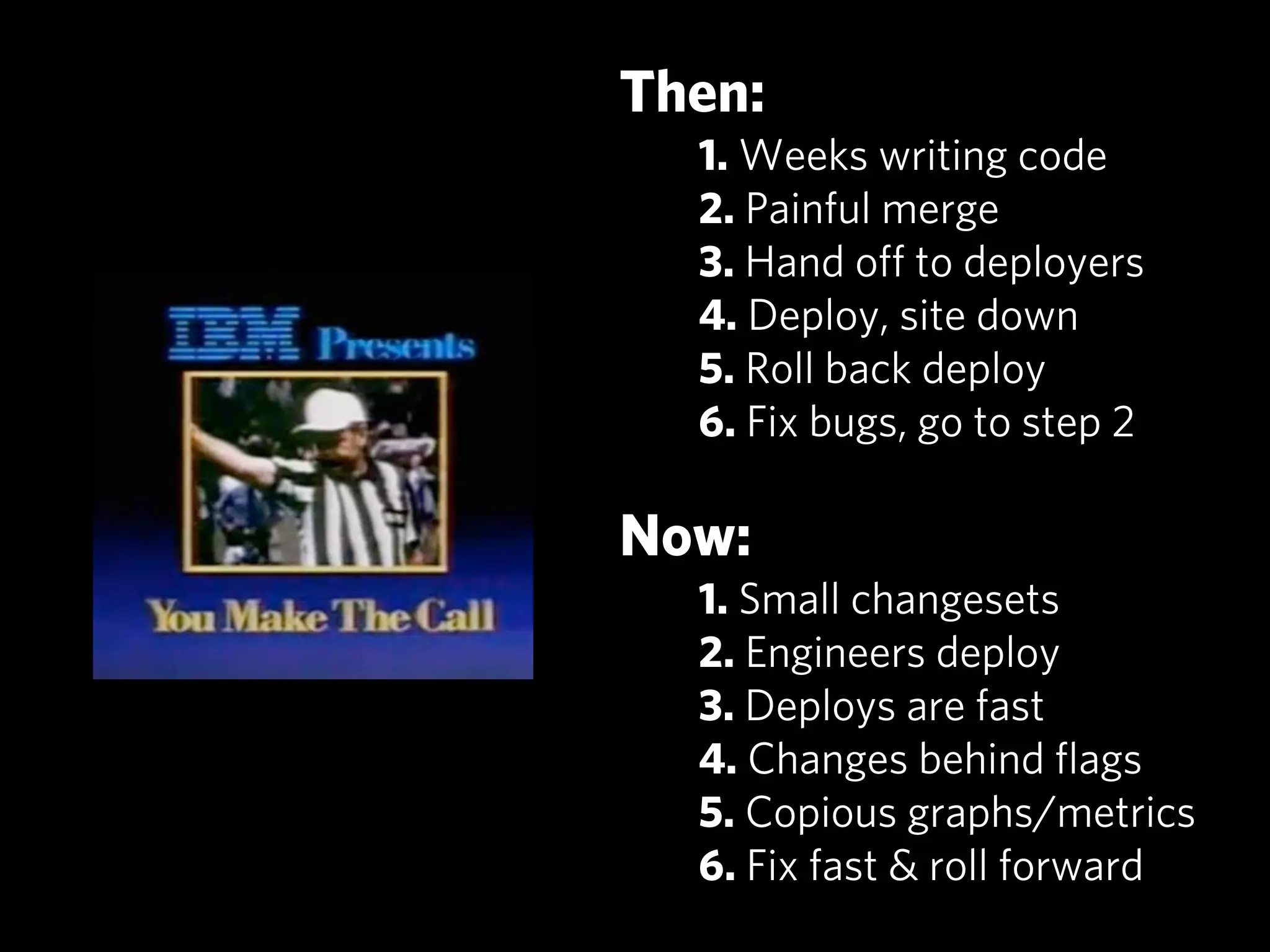 Then:
  1. Weeks writing code
  2. Painful merge
  3. Hand oﬀ to deployers
  4. Deploy, site down
  5. Roll back deploy
  6. Fix bugs, go to step 2

Now:
  1. Small changesets
  2. Engineers deploy
  3. Deploys are fast
  4. Changes behind ﬂags
  5. Copious graphs/metrics
  6. Fix fast & roll forward
 