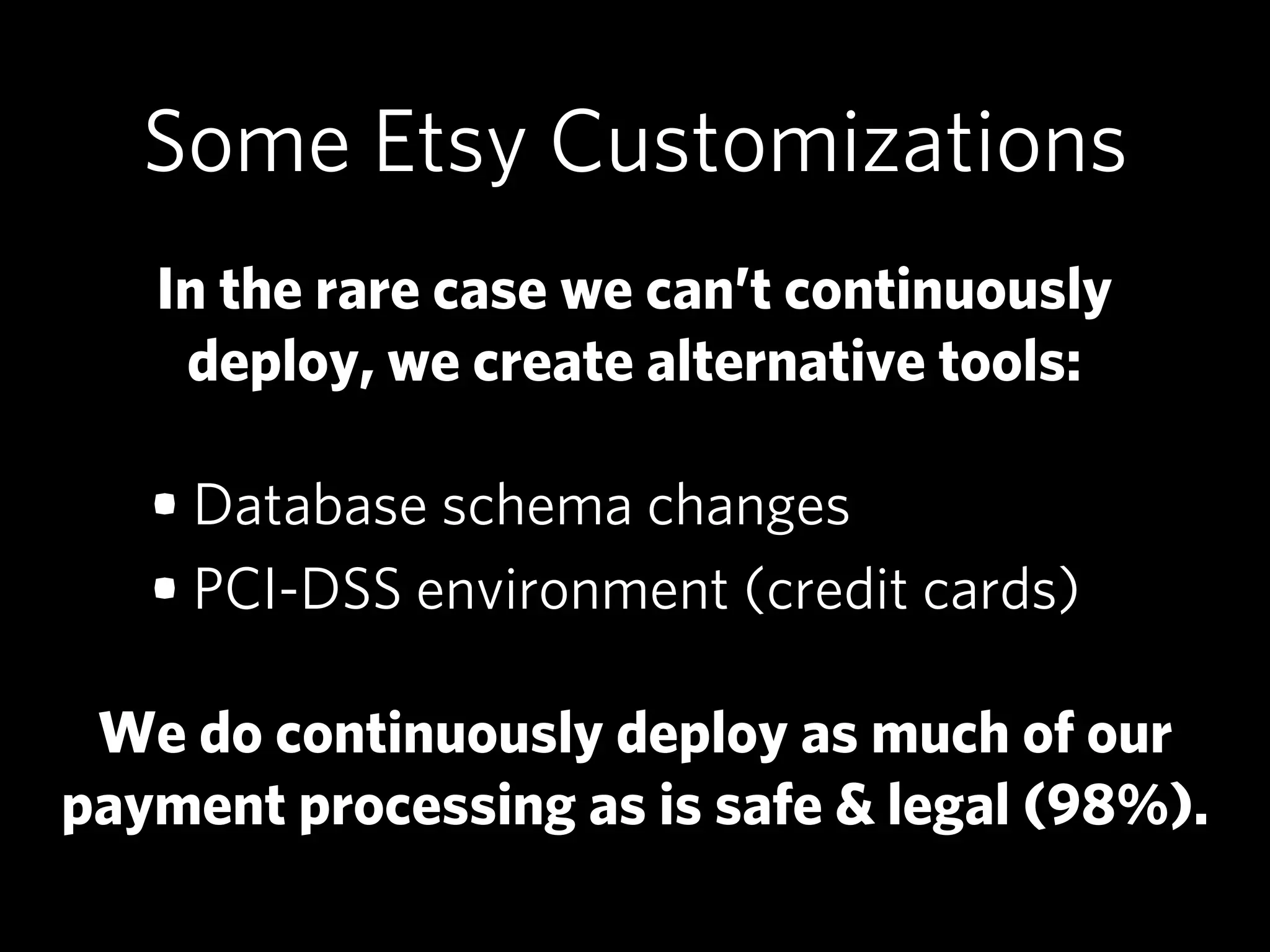 Some Etsy Customizations
   In the rare case we can’t continuously
    deploy, we create alternative tools:

   • Database schema changes
   • PCI-DSS environment (credit cards)

 We do continuously deploy as much of our
payment processing as is safe & legal (98%).
 