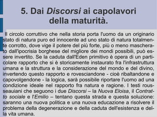 Con questo richiamo quasi biblico alla natura profonda ed originaria, bella e buona, perfetta in se stessa, Rousseau intende mostrare una genealogia storica delle scienze dal vizio: l'astronomia nacque dalla visione superstiziosa del cosmo e delle sue forze celesti, l'eloquenza dall'ambizione per il potere, la geometria dalle necessità economiche legate alle proprietà terriere, la fisica dalla curiosità nei confronti di presunte forze interne alla materia.  