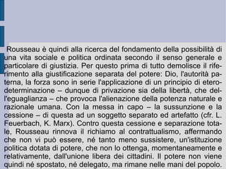 Egli pertanto gode di uno stato emotivo pre-razionale di completa beatitudine, di piena innocenza. Non oppositivo nei confronti degli altri e della natura, egli vive pienamente del proprio  amor di sé  (volontà autoconservativa) , immedesimandosi immediatamente con un senso completo di  pietà  con le emozioni degli altri esseri naturali e viventi (religiosità naturale). In questa sua piena e completa autonomia l'uomo primitivo può dirsi autenticamente libero: privo di legami (anche familiari), di necessità e possibilità comunicative (assenza di linguaggio), privo di radicamento e di impiego di se stesso (senza domicilio, né occupazione), egli non gode di alcuno spazio o tempo di e per la mediazione. In questo senso non opera immaginativamente e razionalmente per elaborare e costruire qualcosa che debba essere trasmesso e tramandato (una cultura ed una tradizione). Ma l'uomo è connaturalmente libero e perfettibile, dunque mutabile.  