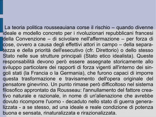 5. Dai  Discorsi  ai capolavori della maturità. Il circolo corruttivo che nella storia porta l'uomo da un originario stato di natura puro ed innocente ad uno stato di natura totalmente corrotto, dove vige il potere del più forte, più o meno mascherato dall'ipocrisia borghese del migliore dei mondi possibili, può essere invertito. Se la caduta dall'Eden primitivo è opera di un particolare rapporto che si è storicamente instaurato fra l'infrastruttura umana e la struttura e la considerazione del mondo e del divino, invertendo questo rapporto e rovesciandone - cioè ribaltandone e capovolgendone - la logica, sarà possibile riportare l'uomo ad una condizione ideale nel rapporto fra natura e ragione. I testi rousseauiani che seguono i due  Discorsi  – la  Nuova Eloisa , il  Contratto sociale  e l' Emilio  – tentano questa strada e questa soluzione: saranno una nuova politica e una nuova educazione a risolvere il problema della degenerazione e della caduta dell'esistenza e della vita umana.  
