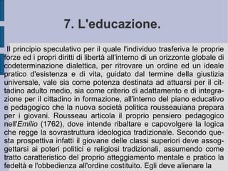 Così nella  Nuova Eloisa  i giovani amanti devono superare l'opposizione stabilita contro la possibilità del loro amore dalla vecchia definizione dei rapporti amorosi e familiari.  È  la libertà e l'incontro reciproco del loro desiderio a dover debellare la costrizione e la subordinazione di quello femminile al maschile, come della donna in generale all'uomo. Il padre di famiglia (il romano  pater familias ) non può quindi ordinare per dignità nobiliare o censo la scelta e la regolazione dei rapporti della figlia o del figlio, perché perturberebbe quell'ordine naturale voluto dallo stesso creatore celeste (è la libertà ad ordinare l'unione ed il reciproco riconoscimento a costituirla).  