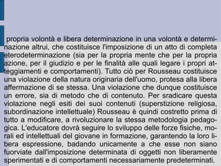 6. Il  Contratto sociale . È  l'ordine divino, razionale e naturale della libertà a stabilire l'asse determinativo originario, fondamentale ed essenziale nella costituzione del rapporto fra realtà concreta e idealità. L'orizzonte, l'ordine e l'ideale della giustizia, per il quale gli uomini si uniscono in società, e in relazione al quale stabiliscono il piano e la sostanza dei loro reciproci rapporti, diviene il plesso determinativo della  volontà generale . Nel  Contratto sociale  (1762) Rousseau riesce così ad incarnare i due termini della  libertà  e della  perfettibilità  dell'uomo – della libertà e dell'ideale d'eguaglianza - come poli di uno sviluppo storico e critico che, dall'immediatezza e spontaneità dello stato di natura originario, proceda al superamento dell'attuale stato di corruzione (del sentimento e della ragione), per ristabilire in modo mediato ma egualmente spontaneo – come se fosse una seconda natura (cfr. K. Marx) – la sostanza rinnovata di una ragione politica e sociale comune.  