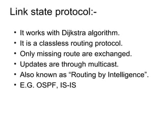 Link state protocol:- 
• It works with Dijkstra algorithm. 
• It is a classless routing protocol. 
• Only missing route are exchanged. 
• Updates are through multicast. 
• Also known as “Routing by Intelligence”. 
• E.G. OSPF, IS-IS 
 