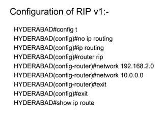 Configuration of RIP v1:- 
HYDERABAD#config t 
HYDERABAD(config)#no ip routing 
HYDERABAD(config)#ip routing 
HYDERABAD(config)#router rip 
HYDERABAD(config-router)#network 192.168.2.0 
HYDERABAD(config-router)#network 10.0.0.0 
HYDERABAD(config-router)#exit 
HYDERABAD(config)#exit 
HYDERABAD#show ip route 
 