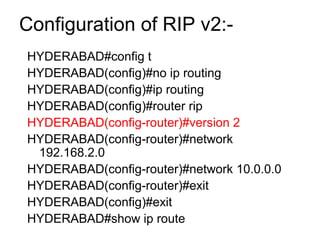Configuration of RIP v2:- 
HYDERABAD#config t 
HYDERABAD(config)#no ip routing 
HYDERABAD(config)#ip routing 
HYDERABAD(config)#router rip 
HYDERABAD(config-router)#version 2 
HYDERABAD(config-router)#network 
192.168.2.0 
HYDERABAD(config-router)#network 10.0.0.0 
HYDERABAD(config-router)#exit 
HYDERABAD(config)#exit 
HYDERABAD#show ip route 
 