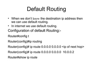 Default Routing 
• When we don’t know the destination ip address then 
we can use default routing. 
• In internet we use default routing. 
Configuration of default Routing:- 
Router#config t 
Router(config)#ip routing 
Router(config)# ip route 0.0.0.0 0.0.0.0 <ip of next hop> 
Router(config)# ip route 0.0.0.0 0.0.0.0 10.0.0.2 
Router#show ip route 
 