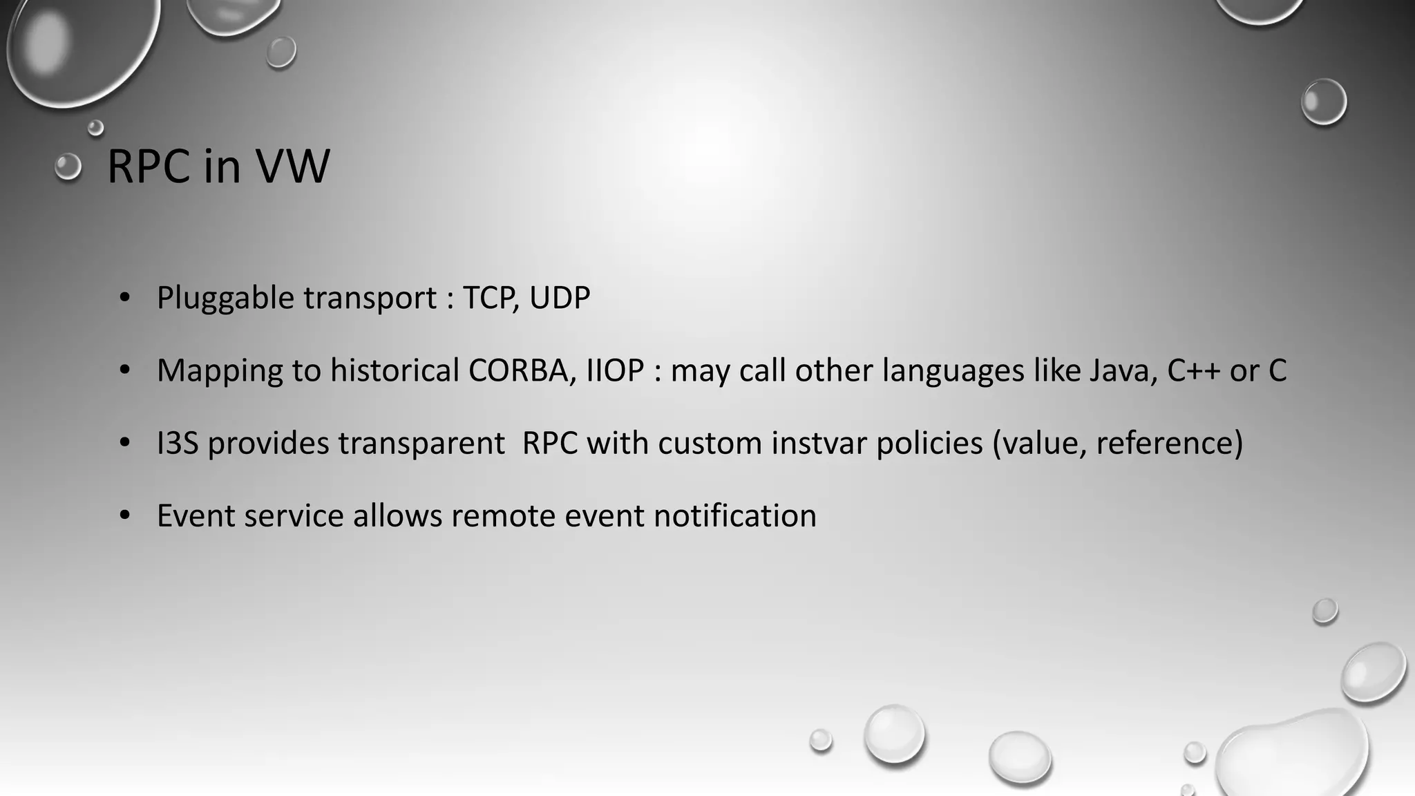 RPC in VW
● Pluggable transport : TCP, UDP
● Mapping to historical CORBA, IIOP : may call other languages like Java, C++ or C
● I3S provides transparent RPC with custom instvar policies (value, reference)
● Event service allows remote event notification
 