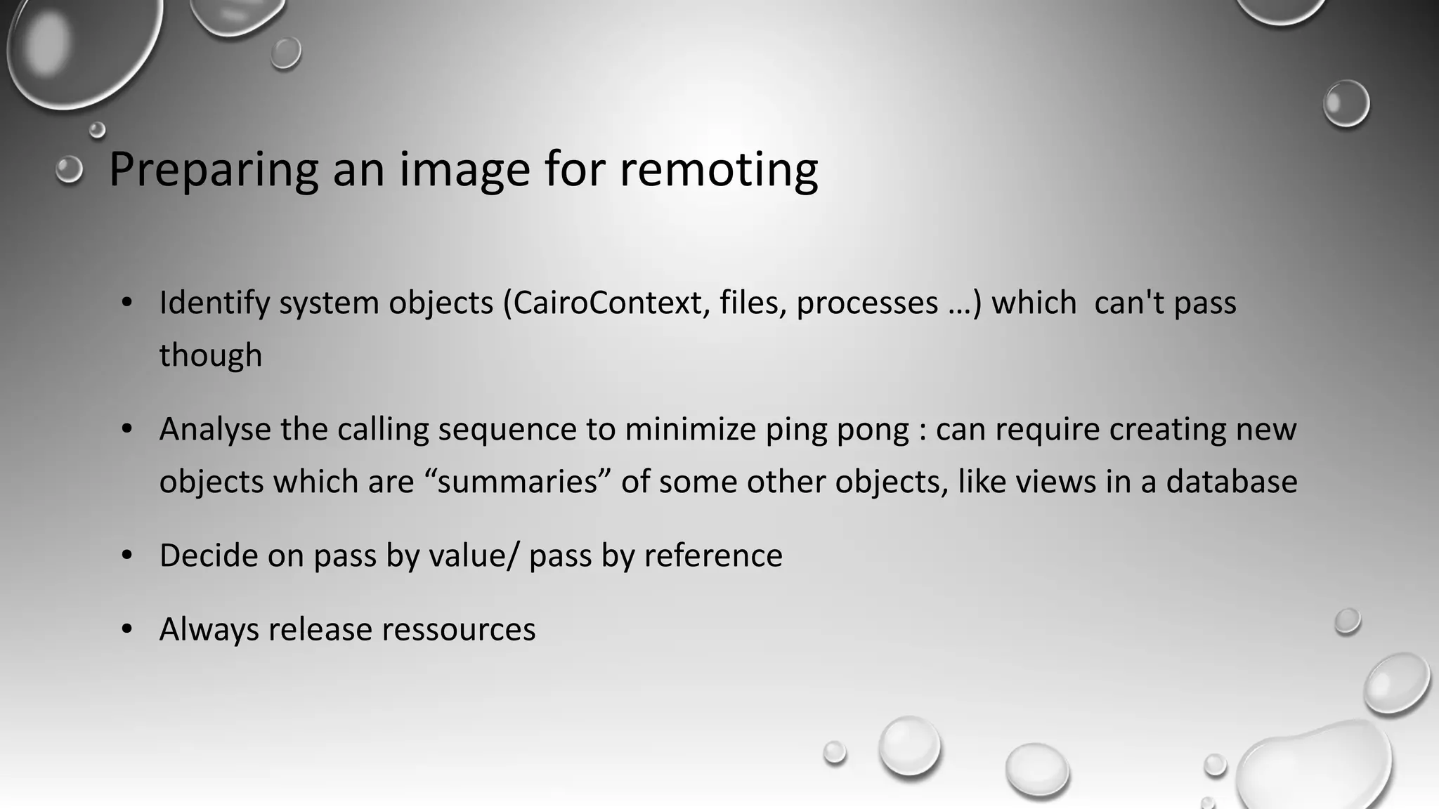 Preparing an image for remoting
● Identify system objects (CairoContext, files, processes …) which can't pass
though
● Analyse the calling sequence to minimize ping pong : can require creating new
objects which are “summaries” of some other objects, like views in a database
● Decide on pass by value/ pass by reference
● Always release ressources
 