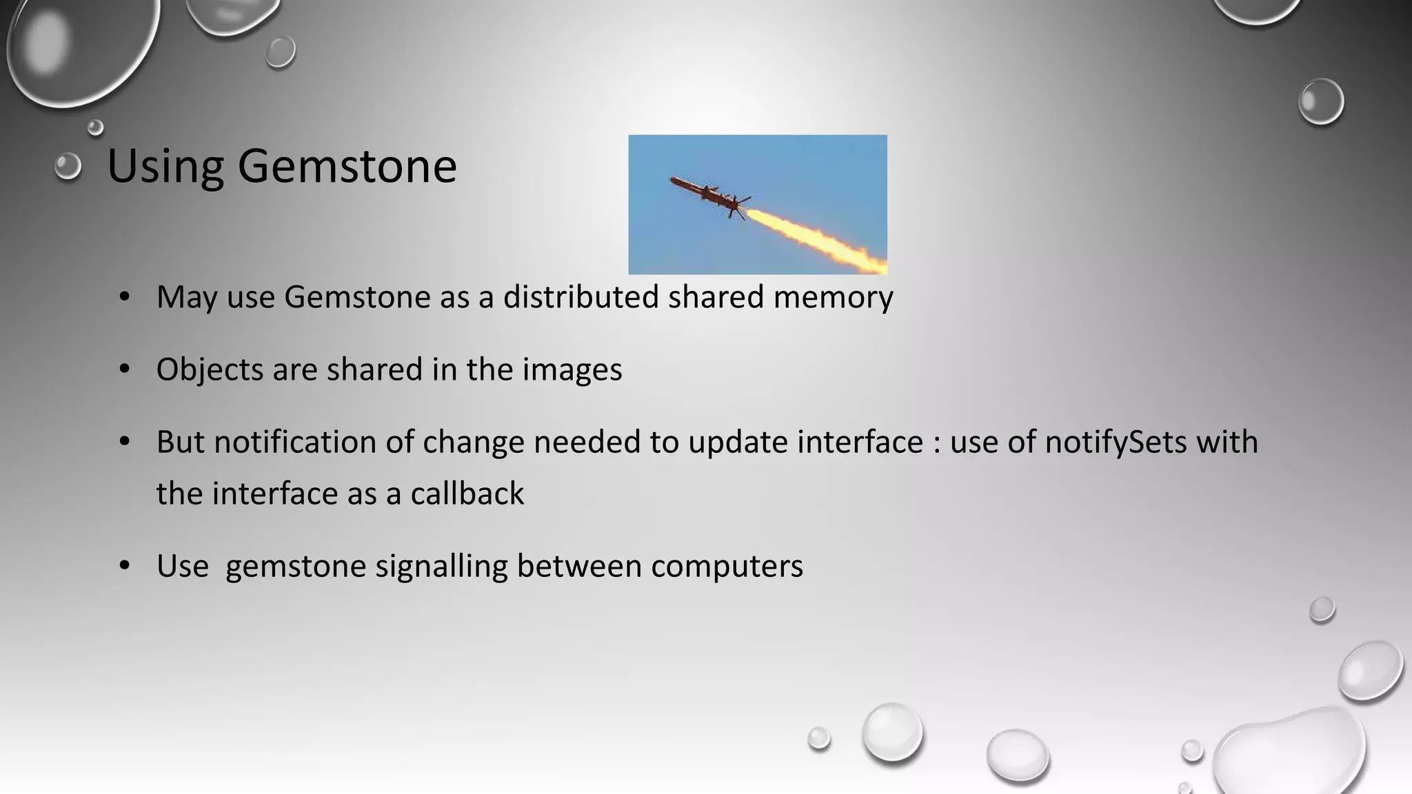 Using Gemstone
● May use Gemstone as a distributed shared memory
● Objects are shared in the images
● But notification of change needed to update interface : use of notifySets with
the interface as a callback
● Use gemstone signalling between computers
 