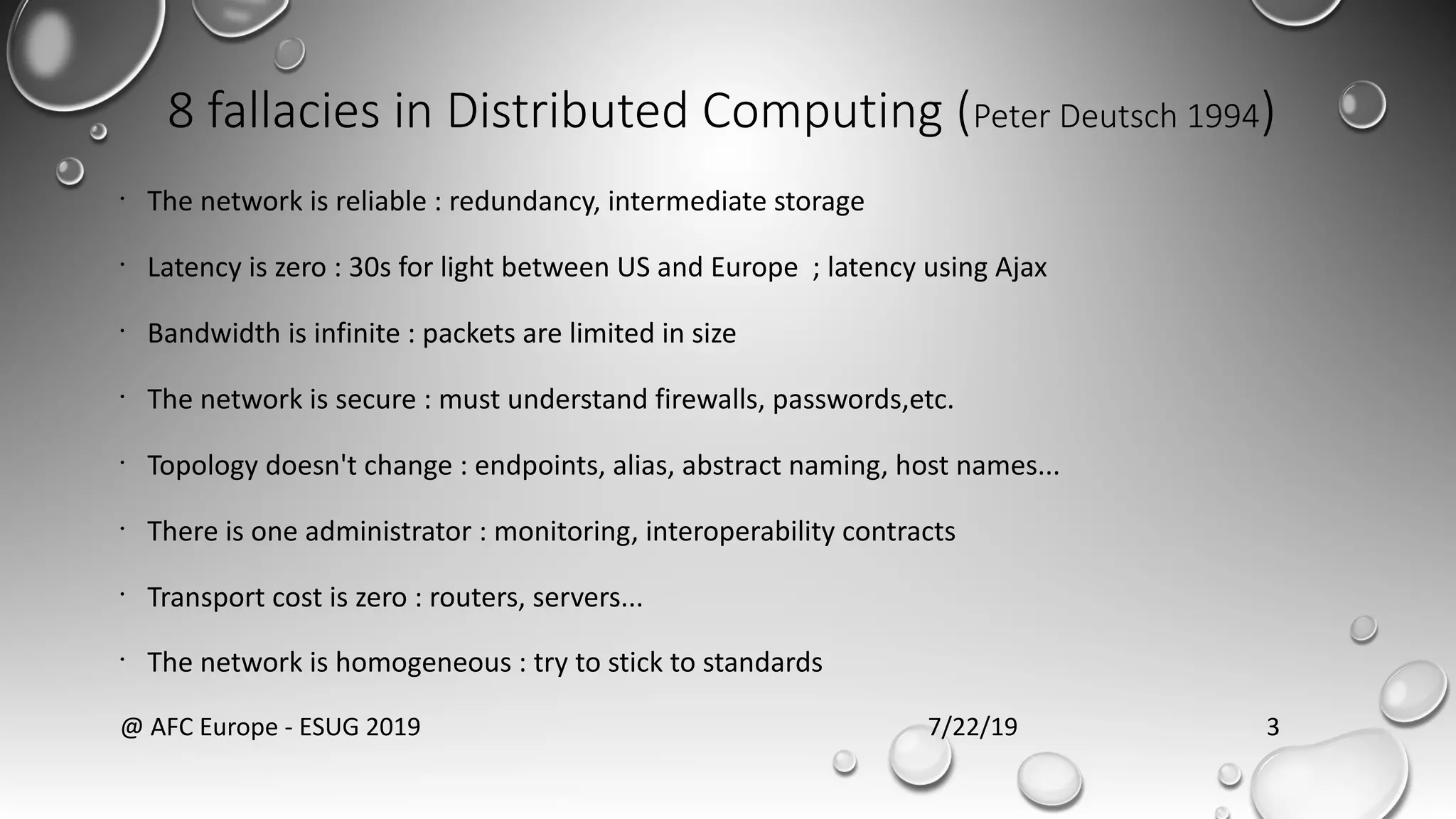 8 fallacies in Distributed Computing (Peter Deutsch 1994)
•
The network is reliable : redundancy, intermediate storage
•
Latency is zero : 30s for light between US and Europe ; latency using Ajax
•
Bandwidth is infinite : packets are limited in size
•
The network is secure : must understand firewalls, passwords,etc.
•
Topology doesn't change : endpoints, alias, abstract naming, host names...
•
There is one administrator : monitoring, interoperability contracts
•
Transport cost is zero : routers, servers...
•
The network is homogeneous : try to stick to standards
7/22/19@ AFC Europe - ESUG 2019 3
 