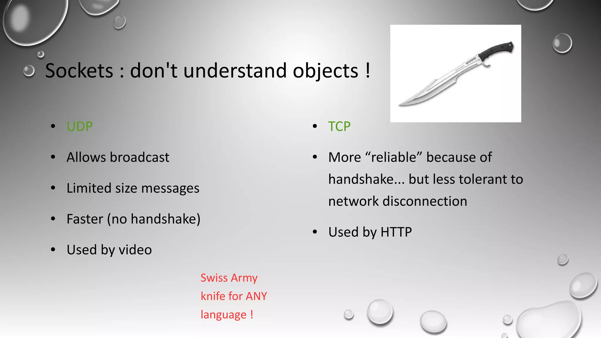 Sockets : don't understand objects !
● UDP
● Allows broadcast
● Limited size messages
● Faster (no handshake)
● Used by video
● TCP
● More “reliable” because of
handshake... but less tolerant to
network disconnection
● Used by HTTP
Swiss Army
knife for ANY
language !
 