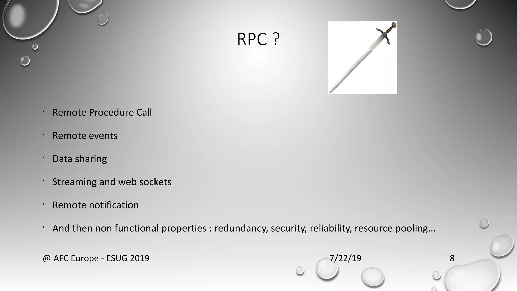 RPC ?
•
Remote Procedure Call
•
Remote events
•
Data sharing
•
Streaming and web sockets
•
Remote notification
•
And then non functional properties : redundancy, security, reliability, resource pooling...
7/22/19@ AFC Europe - ESUG 2019 8
 