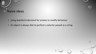 Naive ideas
● Using doesNotUnderstand for proxies to modify behaviour
● An object is always able to perform a selector passed as a string
 