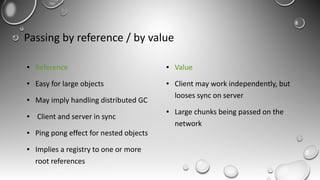 Passing by reference / by value
● Reference
● Easy for large objects
● May imply handling distributed GC
● Client and server in sync
● Ping pong effect for nested objects
● Implies a registry to one or more
root references
● Value
● Client may work independently, but
looses sync on server
● Large chunks being passed on the
network
 