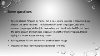 Some questions
● Passing classes ? Passed by name. But a class in one instance is recognized as a
class in the other instance. This is not true in other languages Corba on C
requires mapping of vtables). In Java a class in a class loader is different from
the same class in another class loader, or in another memory space. Strong
typing is a looser across memory spaces
● Passing errors ? Errors raise errors on the distant image
● Instvars can have individual passing policies (or none)
 